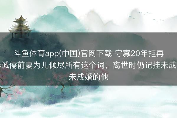 斗鱼体育app(中国)官网下载 守寡20年拒再婚！李诚儒前妻为儿倾尽所有这个词，离世时仍记挂未成婚的他