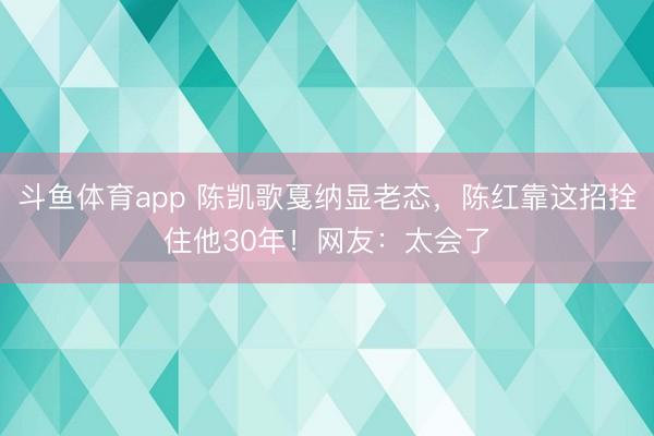 斗鱼体育app 陈凯歌戛纳显老态，陈红靠这招拴住他30年！网友：太会了