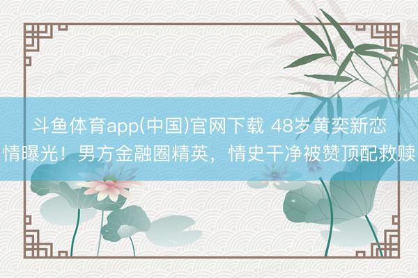 斗鱼体育app(中国)官网下载 48岁黄奕新恋情曝光！男方金融圈精英，情史干净被赞顶配救赎
