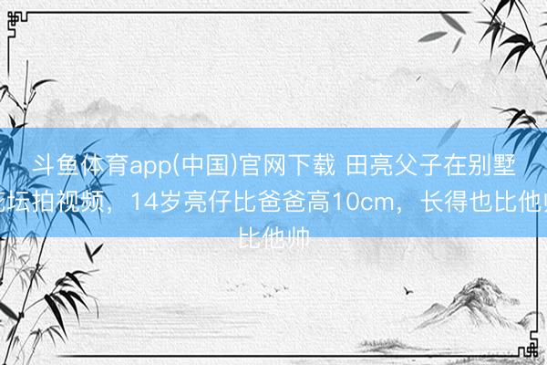 斗鱼体育app(中国)官网下载 田亮父子在别墅花坛拍视频,14岁亮仔比爸爸高10cm,长得也比他帅