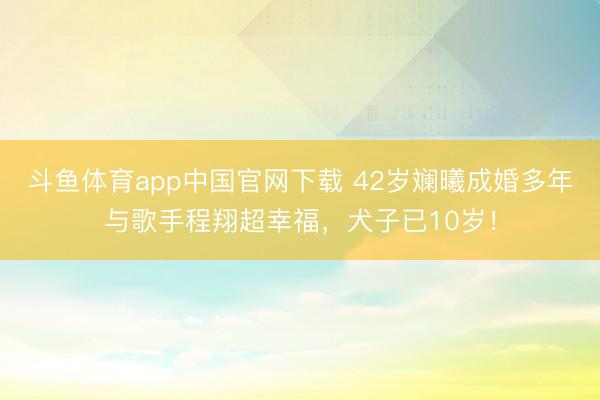 斗鱼体育app中国官网下载 42岁斓曦成婚多年与歌手程翔超幸福，犬子已10岁！
