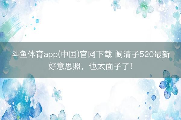 斗鱼体育app(中国)官网下载 阚清子520最新好意思照，也太面子了！