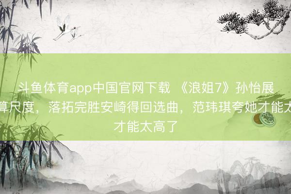 斗鱼体育app中国官网下载 《浪姐7》孙怡展现默算尺度，落拓完胜安崎得回选曲，范玮琪夸她才能太高了