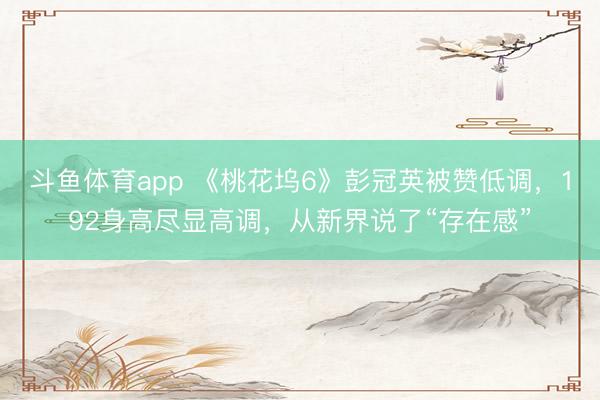 斗鱼体育app 《桃花坞6》彭冠英被赞低调，192身高尽显高调，从新界说了“存在感”