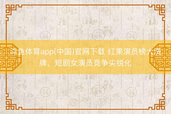 斗鱼体育app(中国)官网下载 红果演员榜大洗牌，短剧女演员竞争尖锐化