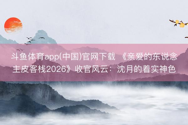 斗鱼体育app(中国)官网下载 《亲爱的东说念主皮客栈2026》收官风云:沈月的着实神色
