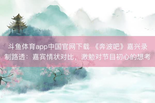 斗鱼体育app中国官网下载 《奔波吧》嘉兴录制路透：嘉宾情状对比，激勉对节目初心的想考