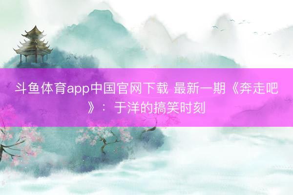 斗鱼体育app中国官网下载 最新一期《奔走吧》：于洋的搞笑时刻