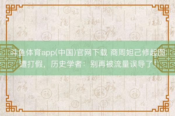 斗鱼体育app(中国)官网下载 商周妲己修起图遭打假，历史学者：别再被流量误导了！