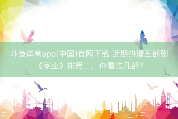 斗鱼体育app(中国)官网下载 近期热播五部剧《家业》排第二，你看过几部？