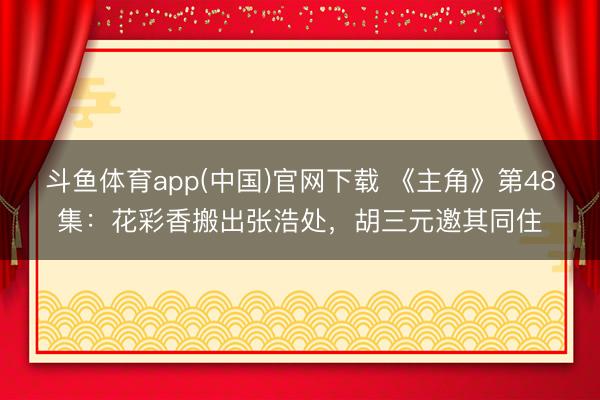 斗鱼体育app(中国)官网下载 《主角》第48集：花彩香搬出张浩处，胡三元邀其同住