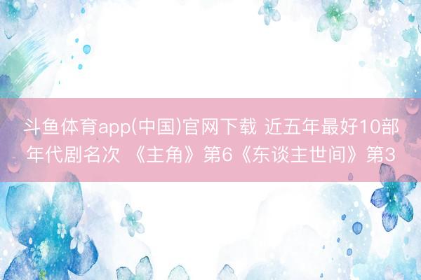 斗鱼体育app(中国)官网下载 近五年最好10部年代剧名次 《主角》第6《东谈主世间》第3