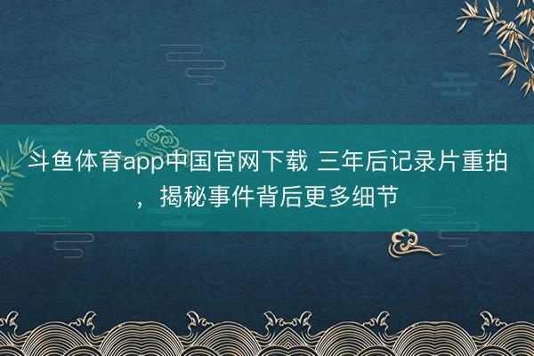 斗鱼体育app中国官网下载 三年后记录片重拍，揭秘事件背后更多细节