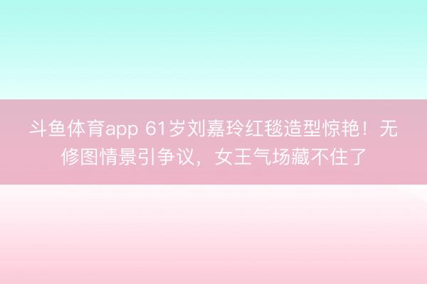 斗鱼体育app 61岁刘嘉玲红毯造型惊艳！无修图情景引争议，女王气场藏不住了