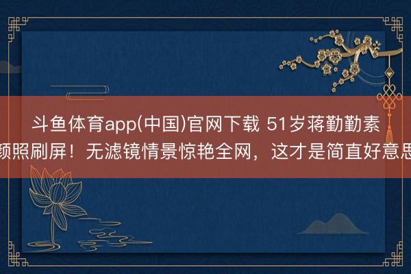 斗鱼体育app(中国)官网下载 51岁蒋勤勤素颜照刷屏!无滤镜情景惊艳全网,这才是简直好意思