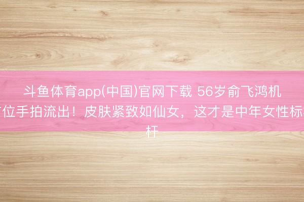 斗鱼体育app(中国)官网下载 56岁俞飞鸿机方位手拍流出!皮肤紧致如仙女,这才是中年女性标杆