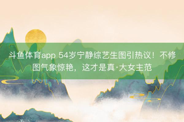 斗鱼体育app 54岁宁静综艺生图引热议！不修图气象惊艳，这才是真·大女主范