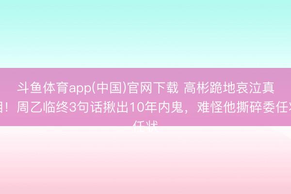 斗鱼体育app(中国)官网下载 高彬跪地哀泣真相！周乙临终3句话揪出10年内鬼，难怪他撕碎委任状