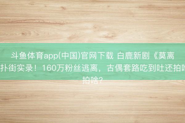 斗鱼体育app(中国)官网下载 白鹿新剧《莫离》扑街实录！160万粉丝逃离，古偶套路吃到吐还拍啥？