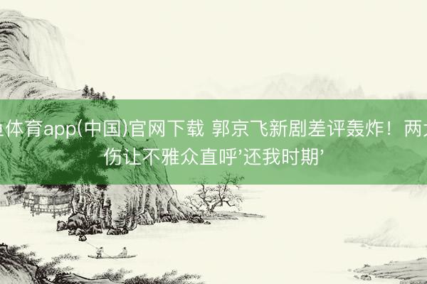 斗鱼体育app(中国)官网下载 郭京飞新剧差评轰炸！两大硬伤让不雅众直呼'还我时期'