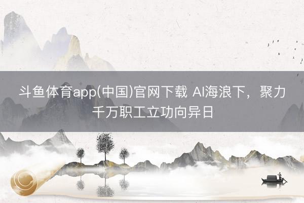 斗鱼体育app(中国)官网下载 AI海浪下，聚力千万职工立功向异日