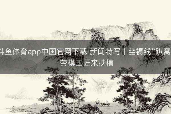 斗鱼体育app中国官网下载 新闻特写｜坐褥线“趴窝” 劳模工匠来扶植