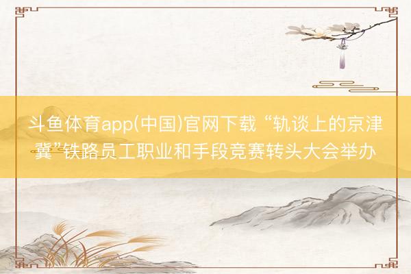 斗鱼体育app(中国)官网下载 “轨谈上的京津冀”铁路员工职业和手段竞赛转头大会举办