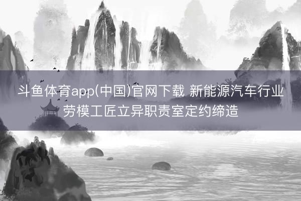 斗鱼体育app(中国)官网下载 新能源汽车行业劳模工匠立异职责室定约缔造
