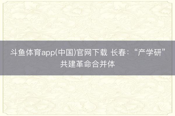 斗鱼体育app(中国)官网下载 长春：“产学研”共建革命合并体