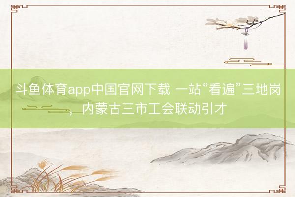 斗鱼体育app中国官网下载 一站“看遍”三地岗，内蒙古三市工会联动引才