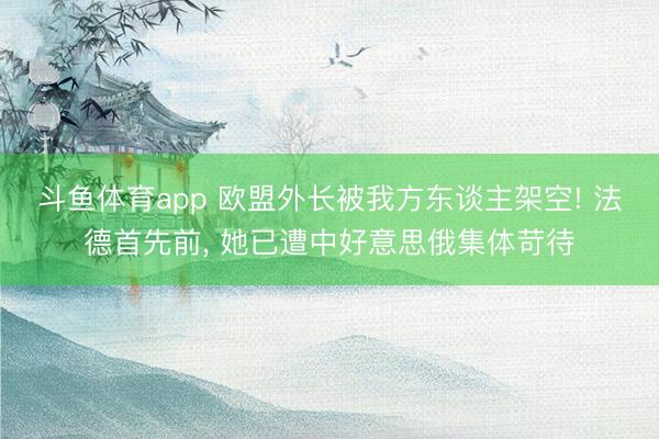斗鱼体育app 欧盟外长被我方东谈主架空! 法德首先前， 她已遭中好意思俄集体苛待