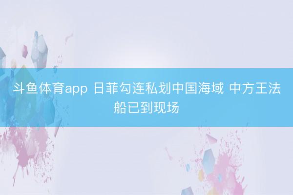斗鱼体育app 日菲勾连私划中国海域 中方王法船已到现场