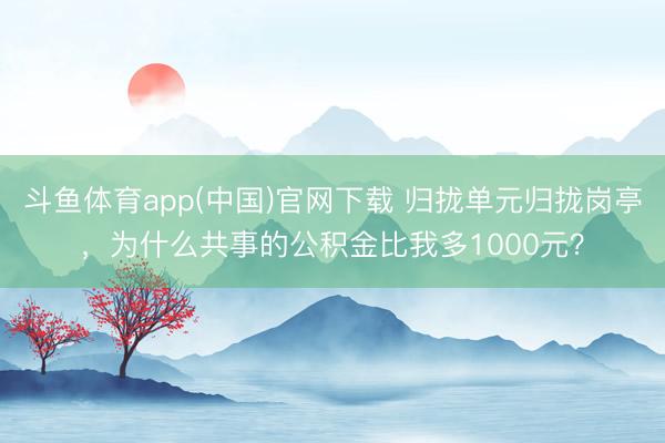 斗鱼体育app(中国)官网下载 归拢单元归拢岗亭，为什么共事的公积金比我多1000元？