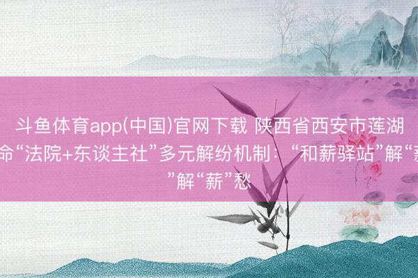 斗鱼体育app(中国)官网下载 陕西省西安市莲湖区革命“法院+东谈主社”多元解纷机制：“和薪驿站”解“薪”愁