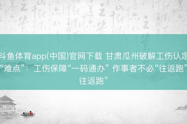 斗鱼体育app(中国)官网下载 甘肃瓜州破解工伤认定“难点”:工伤保障“一码通办” 作事者不必“往返跑”