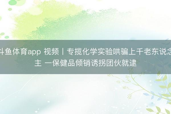 斗鱼体育app 视频丨专揽化学实验哄骗上千老东说念主 一保健品倾销诱拐团伙就逮