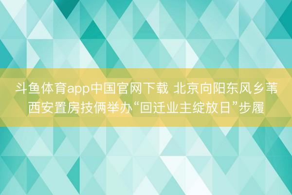 斗鱼体育app中国官网下载 北京向阳东风乡苇西安置房技俩举办“回迁业主绽放日”步履