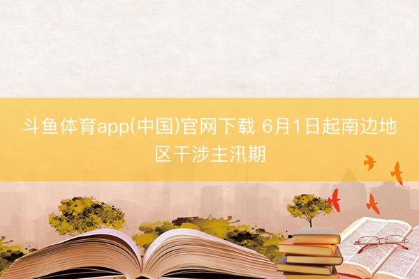 斗鱼体育app(中国)官网下载 6月1日起南边地区干涉主汛期
