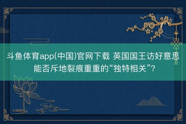 斗鱼体育app(中国)官网下载 英国国王访好意思 能否斥地裂痕重重的“独特相关”?