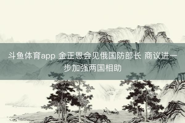 斗鱼体育app 金正恩会见俄国防部长 商议进一步加强两国相助