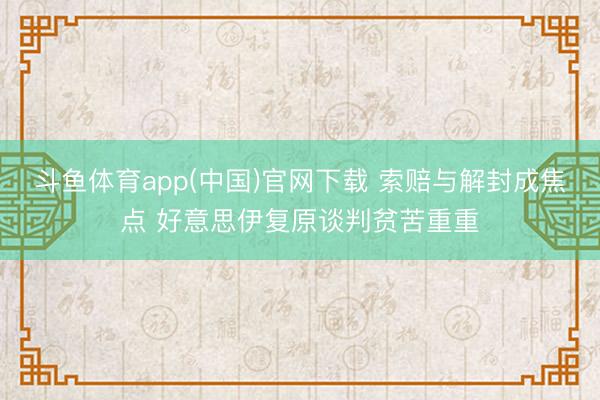 斗鱼体育app(中国)官网下载 索赔与解封成焦点 好意思伊复原谈判贫苦重重