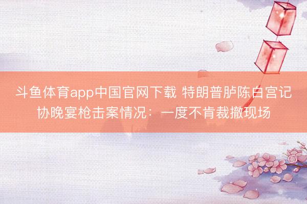 斗鱼体育app中国官网下载 特朗普胪陈白宫记协晚宴枪击案情况：一度不肯裁撤现场