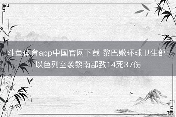 斗鱼体育app中国官网下载 黎巴嫩环球卫生部：以色列空袭黎南部致14死37伤