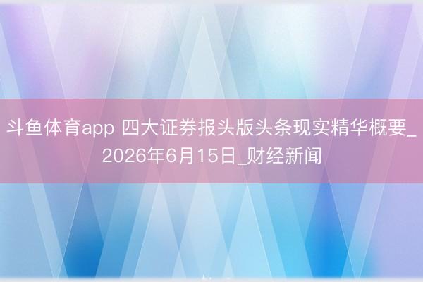 斗鱼体育app 四大证券报头版头条现实精华概要_2026年6月15日_财经新闻