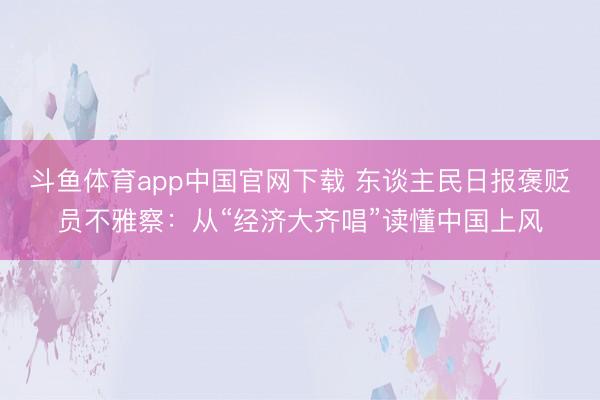 斗鱼体育app中国官网下载 东谈主民日报褒贬员不雅察:从“经济大齐唱”读懂中国上风