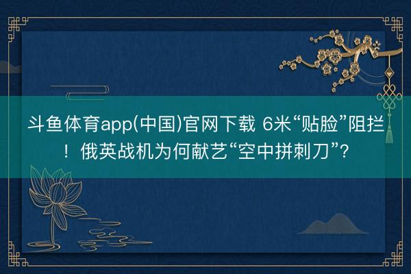斗鱼体育app(中国)官网下载 6米“贴脸”阻拦！俄英战机为何献艺“空中拼刺刀”？