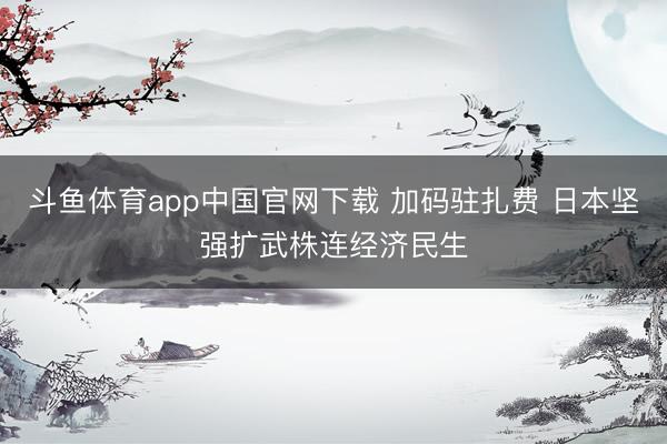 斗鱼体育app中国官网下载 加码驻扎费 日本坚强扩武株连经济民生