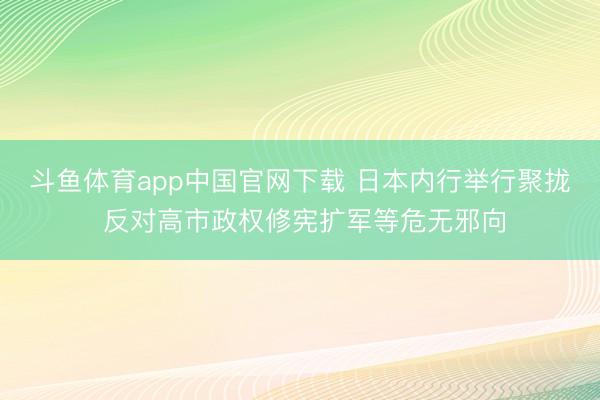 斗鱼体育app中国官网下载 日本内行举行聚拢 反对高市政权修宪扩军等危无邪向