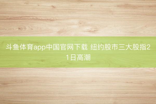 斗鱼体育app中国官网下载 纽约股市三大股指21日高潮
