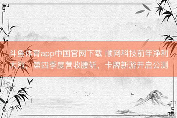 斗鱼体育app中国官网下载 顺网科技前年净利大涨，第四季度营收腰斩，卡牌新游开启公测